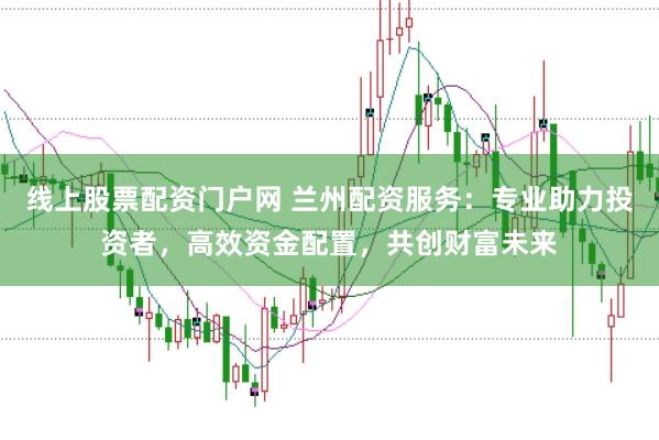 线上股票配资门户网 兰州配资服务：专业助力投资者，高效资金配置，共创财富未来
