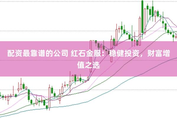 配资最靠谱的公司 红石金服：稳健投资，财富增值之选