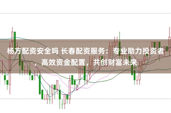 杨方配资安全吗 长春配资服务:专业助力投资者,高效资金配置,共创财富未来