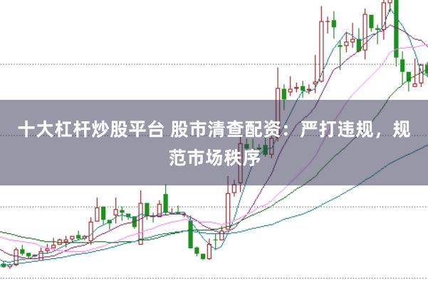 十大杠杆炒股平台 股市清查配资：严打违规，规范市场秩序