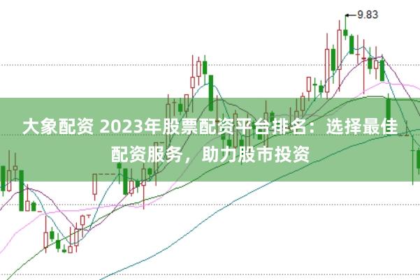 大象配资 2023年股票配资平台排名：选择最佳配资服务，助力股市投资