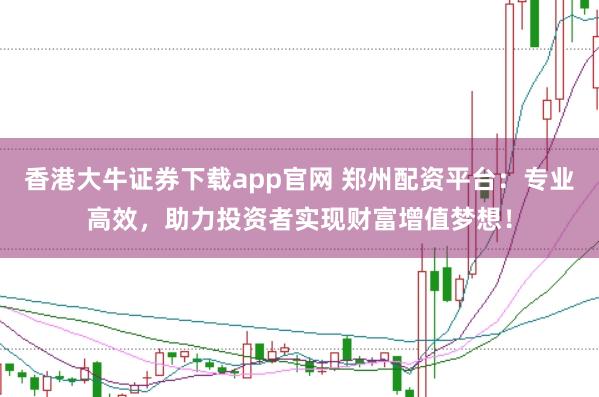 香港大牛证券下载app官网 郑州配资平台：专业高效，助力投资者实现财富增值梦想！