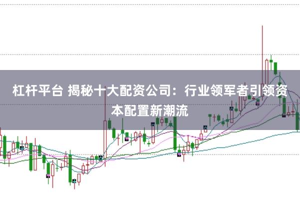 杠杆平台 揭秘十大配资公司：行业领军者引领资本配置新潮流