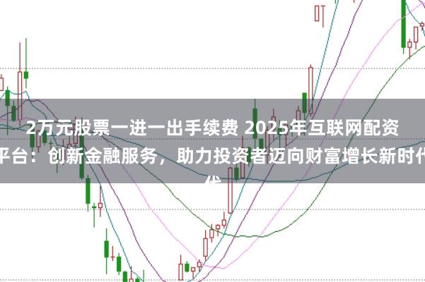 2万元股票一进一出手续费 2025年互联网配资平台：创新金融服务，助力投资者迈向财富增长新时代