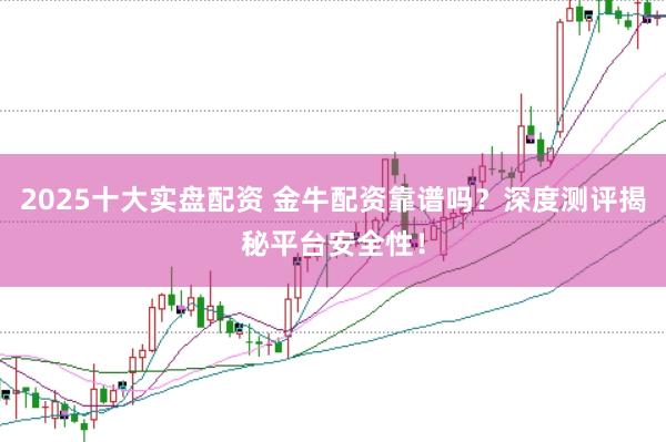 2025十大实盘配资 金牛配资靠谱吗？深度测评揭秘平台安全性！