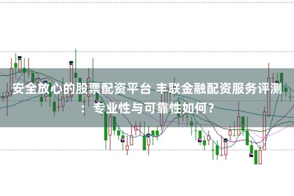 安全放心的股票配资平台 丰联金融配资服务评测：专业性与可靠性如何？