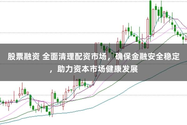 股票融资 全面清理配资市场，确保金融安全稳定，助力资本市场健康发展