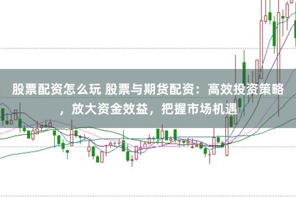 股票配资怎么玩 股票与期货配资:高效投资策略,放大资金效益,把握市场机遇