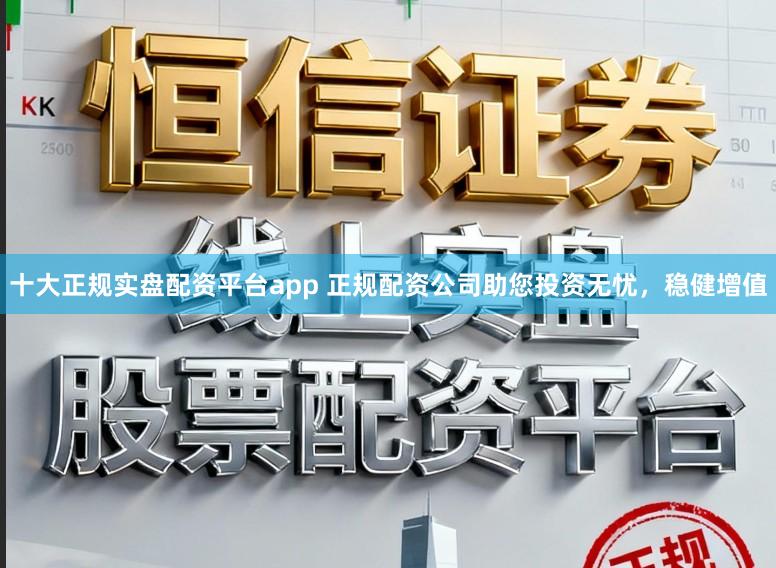 十大正规实盘配资平台app 正规配资公司助您投资无忧，稳健增值