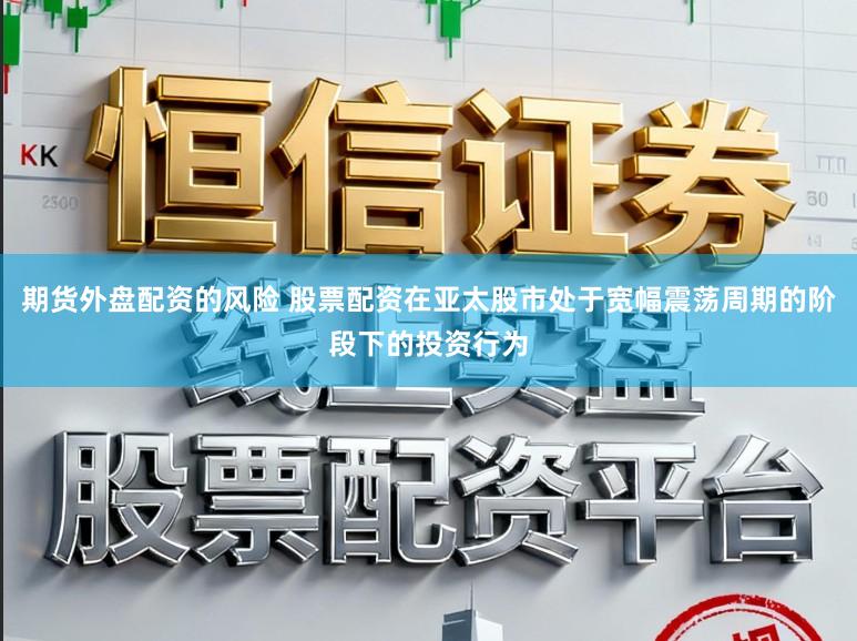 期货外盘配资的风险 股票配资在亚太股市处于宽幅震荡周期的阶段下的投资行为