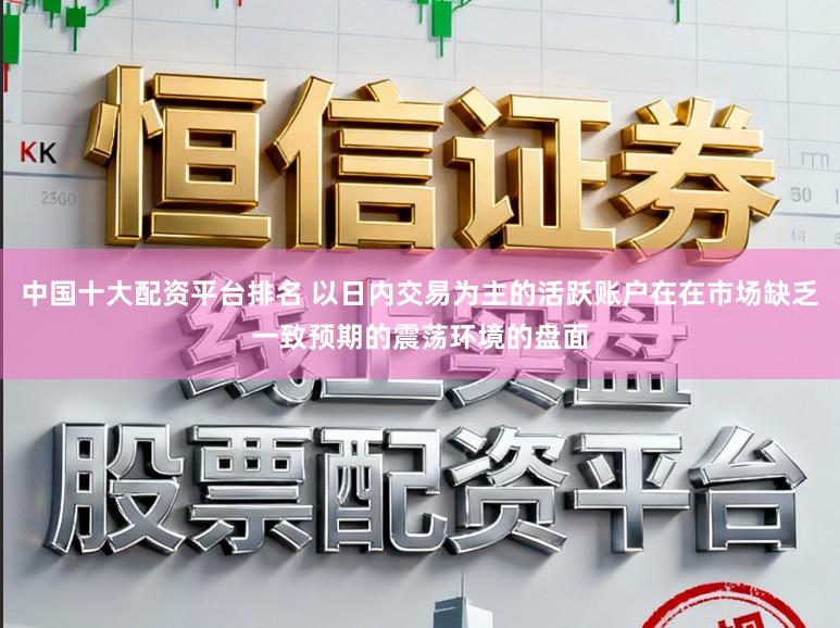 中国十大配资平台排名 以日内交易为主的活跃账户在在市场缺乏一致预期的震荡环境的盘面