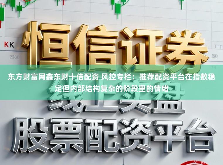 东方财富网鑫东财十倍配资 风控专栏：推荐配资平台在指数稳定但内部结构复杂的阶段里的情绪