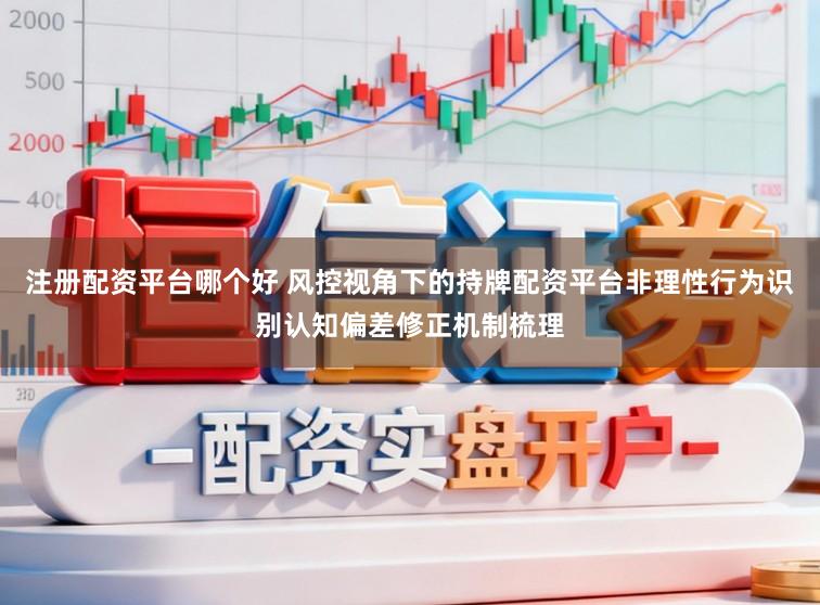 注册配资平台哪个好 风控视角下的持牌配资平台非理性行为识别认知偏差修正机制梳理