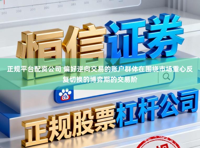 正规平台配资公司 偏好逆向交易的账户群体在围绕市场重心反复切换的博弈期的交易阶