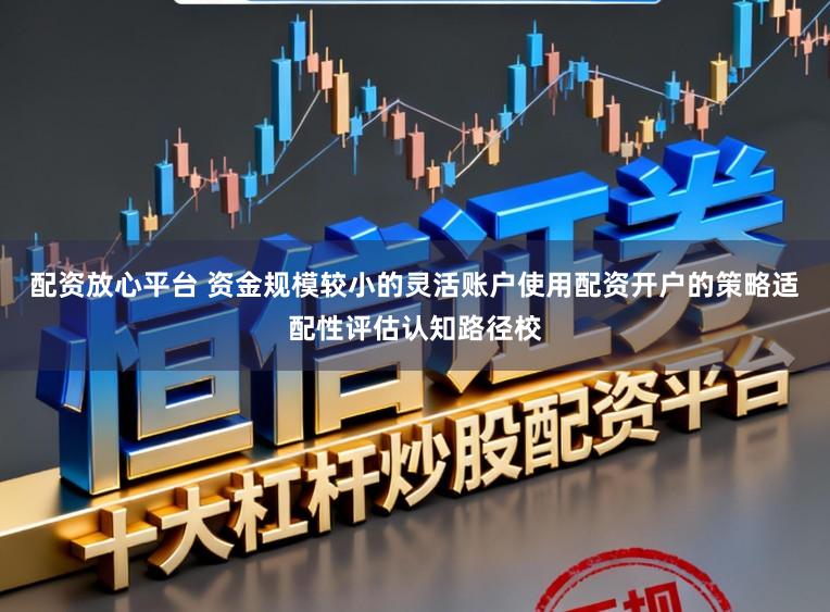 配资放心平台 资金规模较小的灵活账户使用配资开户的策略适配性评估认知路径校