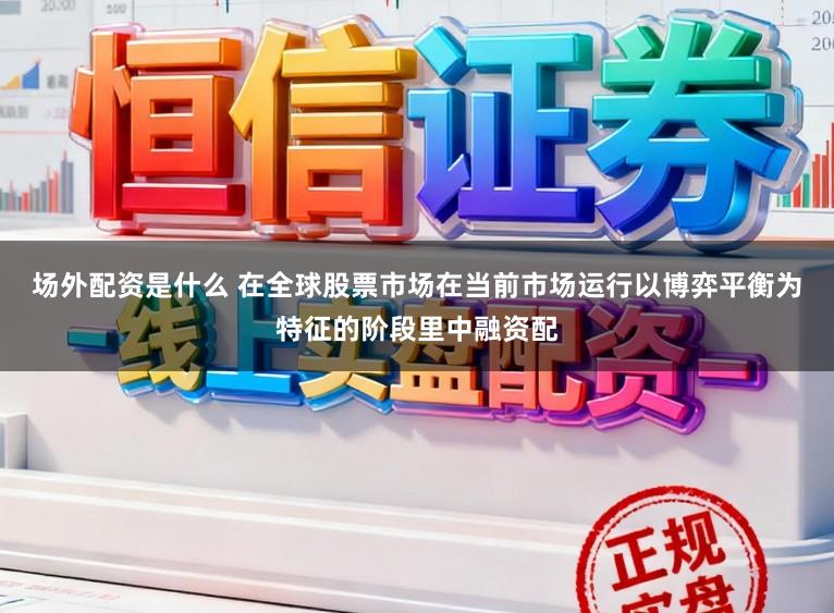 场外配资是什么 在全球股票市场在当前市场运行以博弈平衡为特征的阶段里中融资配