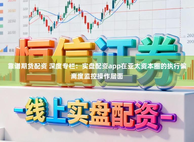 靠谱期货配资 深度专栏：实盘配资app在亚太资本圈的执行偏离度监控操作层面