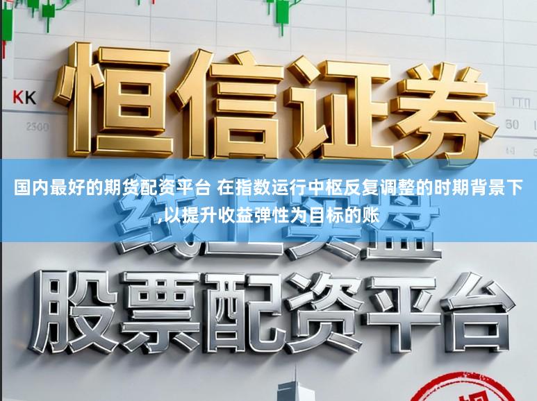 国内最好的期货配资平台 在指数运行中枢反复调整的时期背景下，以提升收益弹性为目标的账