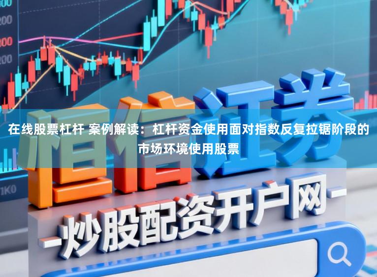 在线股票杠杆 案例解读：杠杆资金使用面对指数反复拉锯阶段的市场环境使用股票