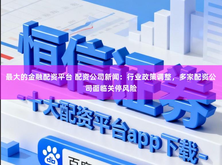 最大的金融配资平台 配资公司新闻：行业政策调整，多家配资公司面临关停风险