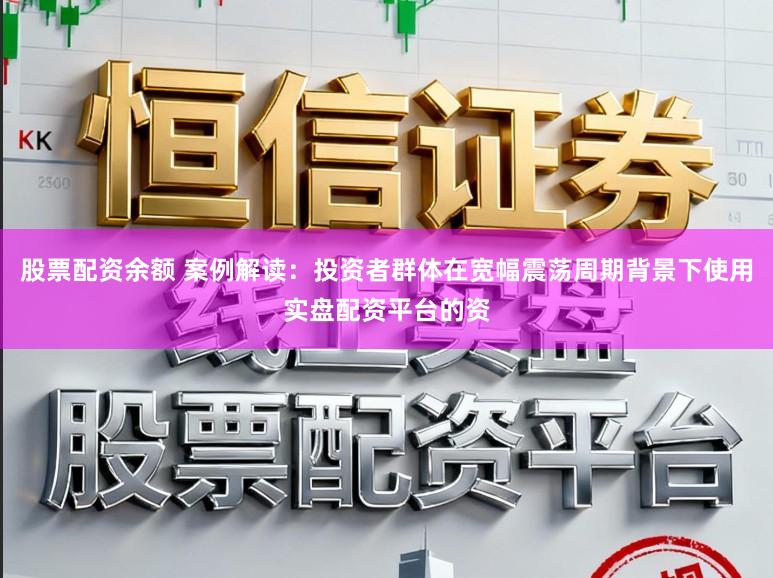 股票配资余额 案例解读：投资者群体在宽幅震荡周期背景下使用实盘配资平台的资